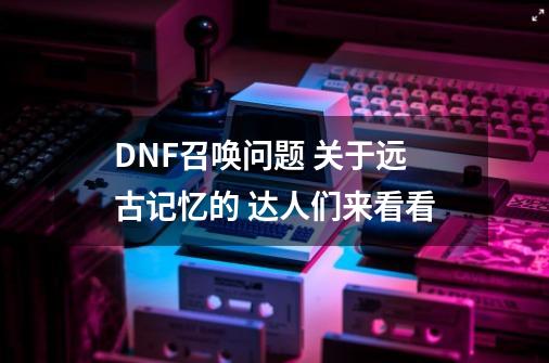 DNF召唤问题 关于远古记忆的 达人们来看看-第1张-游戏信息-龙启网