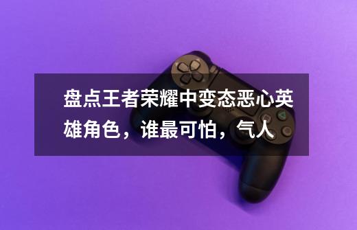 盘点王者荣耀中变态恶心英雄角色，谁最可怕，气人-第1张-游戏信息-龙启网
