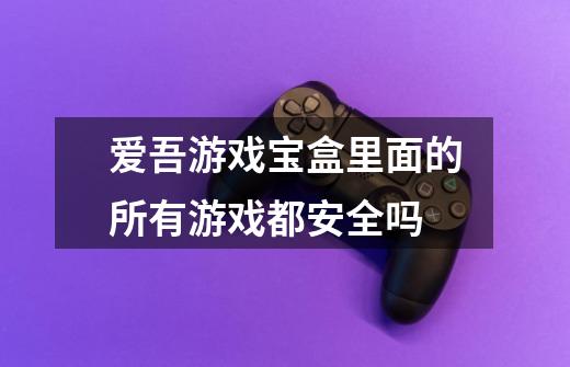 爱吾游戏宝盒里面的所有游戏都安全吗-第1张-游戏信息-龙启网