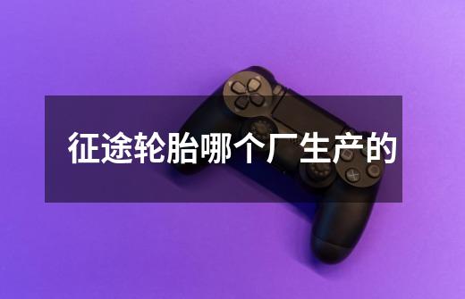 征途轮胎哪个厂生产的-第1张-游戏信息-龙启网