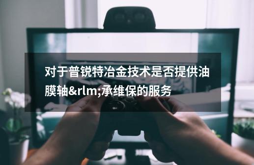 对于普锐特冶金技术是否提供油膜轴承维保的服务-第1张-游戏信息-龙启网
