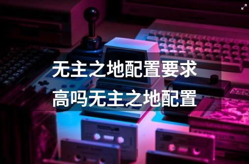 无主之地配置要求高吗无主之地配置-第1张-游戏信息-龙启网