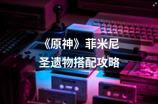《原神》菲米尼圣遗物搭配攻略-第1张-游戏信息-龙启网