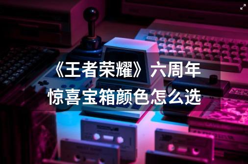 《王者荣耀》六周年惊喜宝箱颜色怎么选-第1张-游戏信息-龙启网