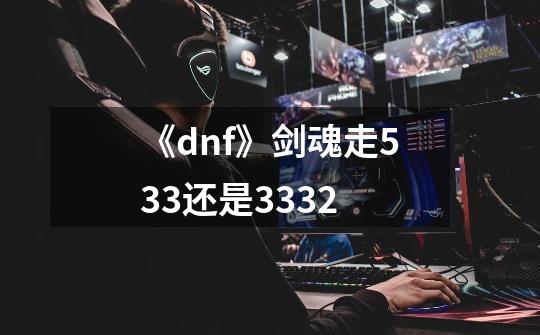 《dnf》剑魂走533还是3332-第1张-游戏信息-龙启网