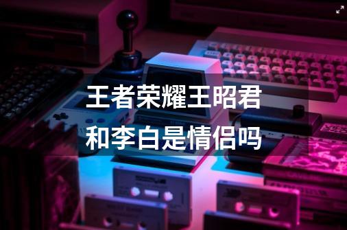 王者荣耀王昭君和李白是情侣吗-第1张-游戏信息-龙启网