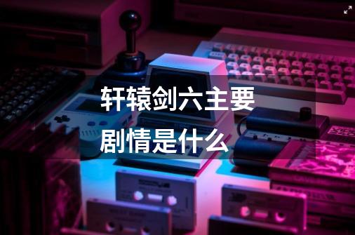 轩辕剑六主要剧情是什么-第1张-游戏信息-龙启网