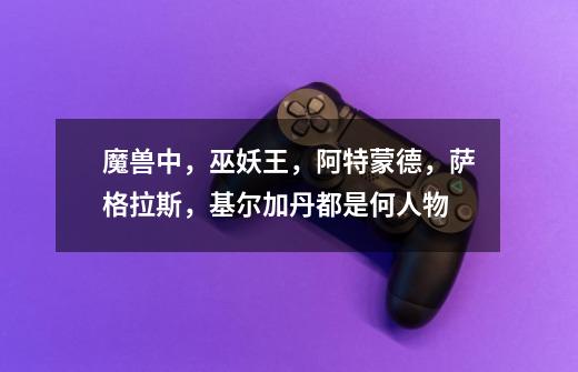 魔兽中,巫妖王,阿特蒙德,萨格拉斯,基尔加丹都是何人物-第1张-游戏信息-龙启网