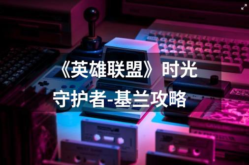 《英雄联盟》时光守护者-基兰攻略-第1张-游戏信息-龙启网