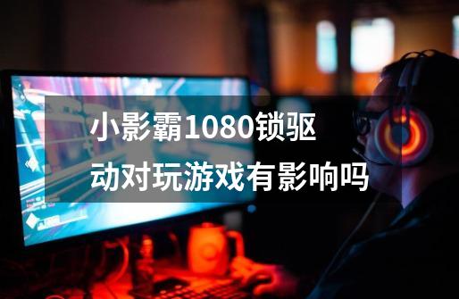 小影霸1080锁驱动对玩游戏有影响吗-第1张-游戏信息-龙启网