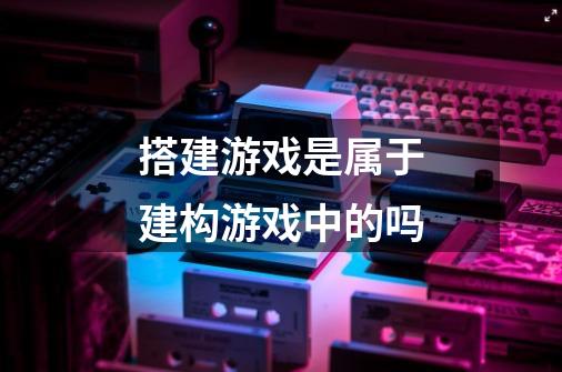 搭建游戏是属于建构游戏中的吗-第1张-游戏信息-龙启网