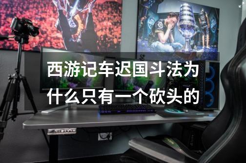 西游记车迟国斗法为什么只有一个砍头的-第1张-游戏信息-龙启网