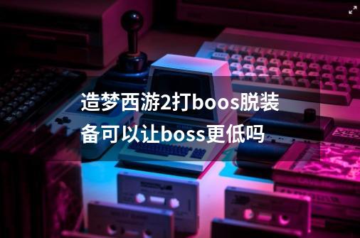 造梦西游2打boos脱装备可以让boss更低吗-第1张-游戏信息-龙启网