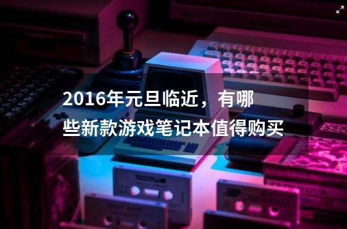 2016年元旦临近,有哪些新款游戏笔记本值得购买-第1张-游戏信息-龙启网