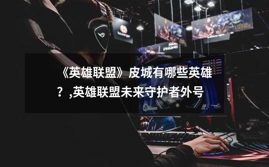 《英雄联盟》皮城有哪些英雄?,英雄联盟未来守护者外号-第1张-游戏信息-龙启网