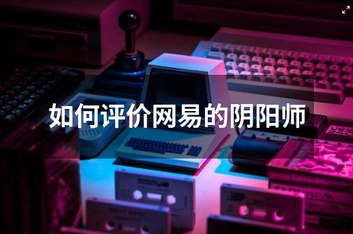 如何评价网易的阴阳师-第1张-游戏信息-龙启网