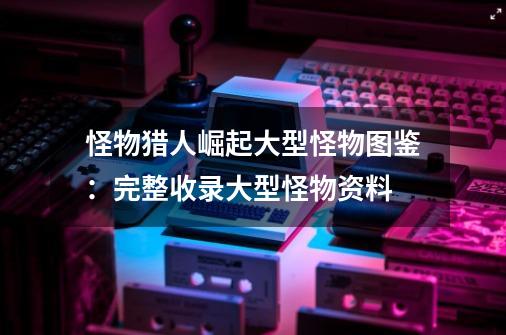 怪物猎人崛起大型怪物图鉴:完整收录大型怪物资料-第1张-游戏信息-龙启网