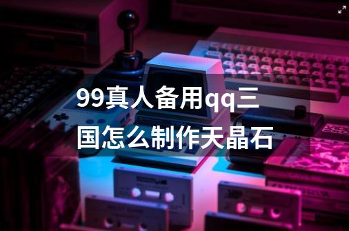 99真人备用qq三国怎么制作天晶石-第1张-游戏信息-龙启网