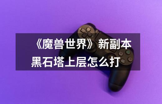 《魔兽世界》新副本黑石塔上层怎么打-第1张-游戏信息-龙启网