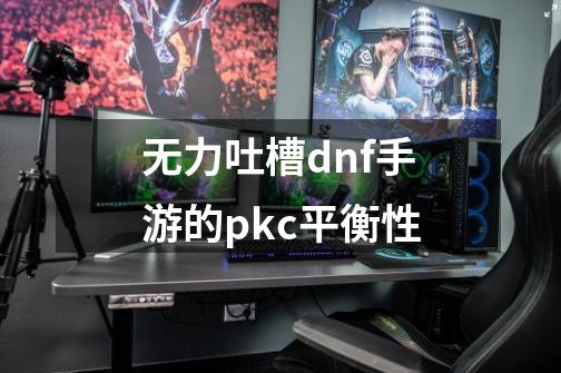 无力吐槽dnf手游的pkc平衡性-第1张-游戏信息-龙启网