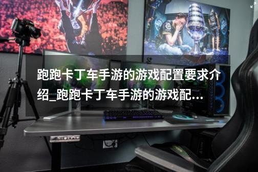 跑跑卡丁车手游的游戏配置要求介绍_跑跑卡丁车手游的游戏配置要求是什么-第1张-游戏信息-龙启网