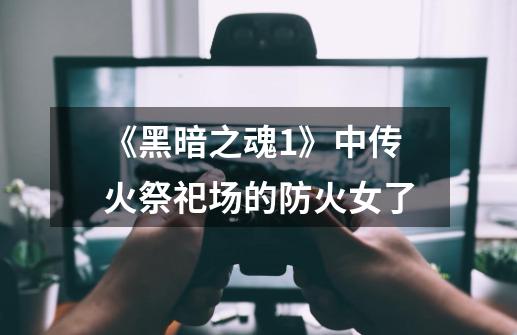 《黑暗之魂1》中传火祭祀场的防火女**了-第1张-游戏信息-龙启网