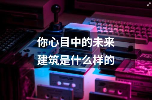 你心目中的未来建筑是什么样的-第1张-游戏信息-龙启网