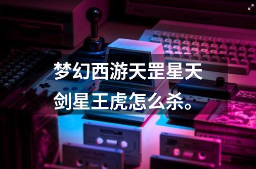 梦幻西游天罡星天剑星王虎怎么杀。-第1张-游戏信息-龙启网