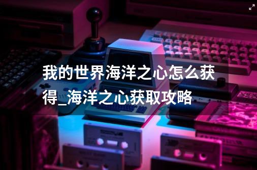 我的世界海洋之心怎么获得_海洋之心获取攻略-第1张-游戏信息-龙启网