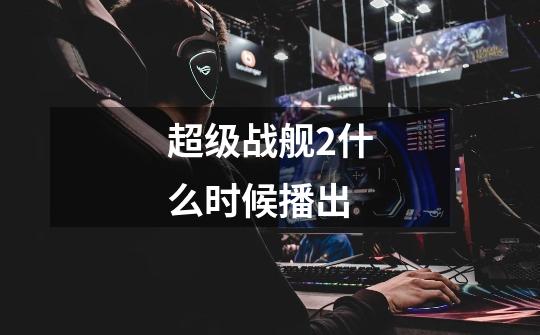 超级战舰2什么时候播出-第1张-游戏信息-龙启网