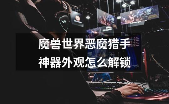 魔兽世界恶魔猎手神器外观怎么解锁-第1张-游戏信息-龙启网