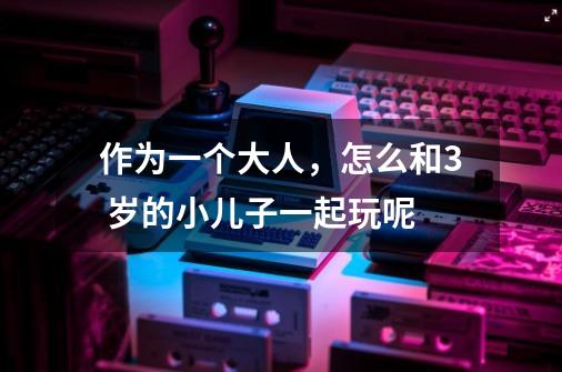 作为一个大人,怎么和3 岁的小儿子一起玩呢-第1张-游戏信息-龙启网