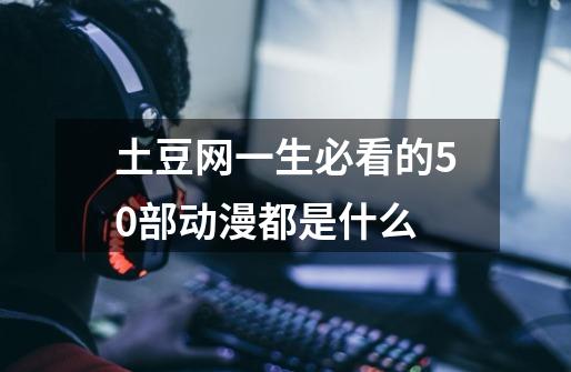土豆网一生必看的50部动漫都是什么-第1张-游戏信息-龙启网