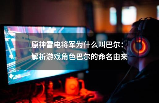 原神雷电将军为什么叫巴尔:解析游戏角色巴尔的命名由来-第1张-游戏信息-龙启网