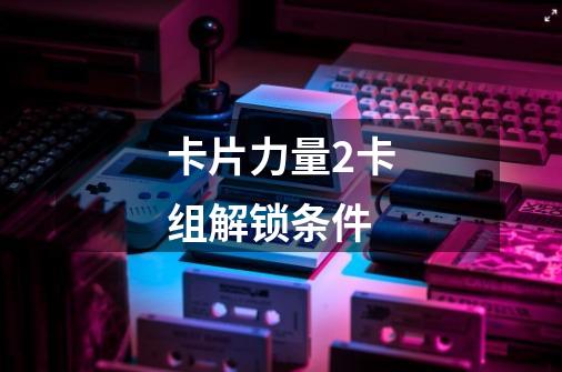 卡片力量2卡组解锁条件-第1张-游戏信息-龙启网