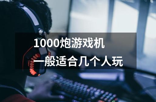 1000炮游戏机一般适合几个人玩-第1张-游戏信息-龙启网