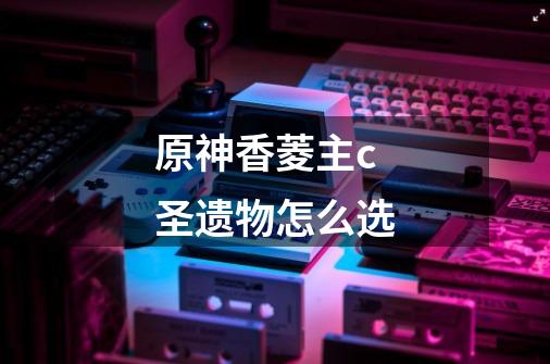 原神香菱主c圣遗物怎么选-第1张-游戏信息-龙启网