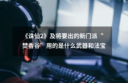 《诛仙2》及将要出的新门派“焚香谷”用的是什么武器和法宝-第1张-游戏信息-龙启网