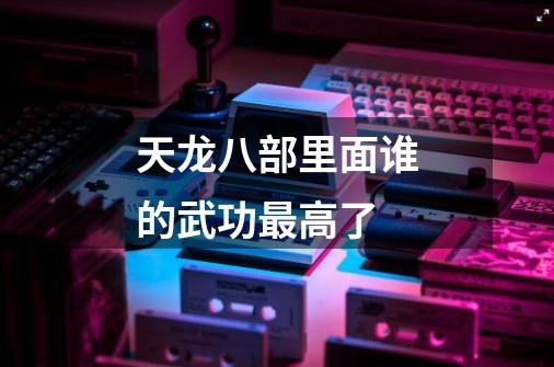 天龙八部里面谁的武功最高了-第1张-游戏信息-龙启网