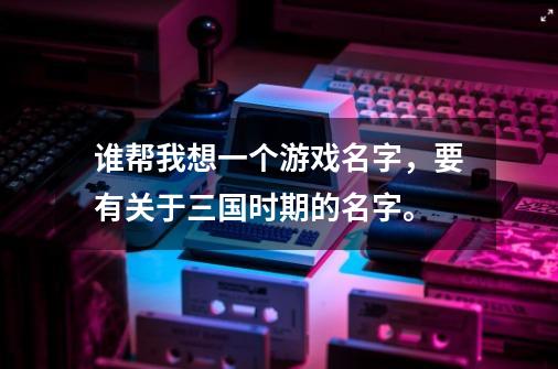 谁帮我想一个游戏名字，要有关于三国时期的名字。-第1张-游戏信息-龙启网