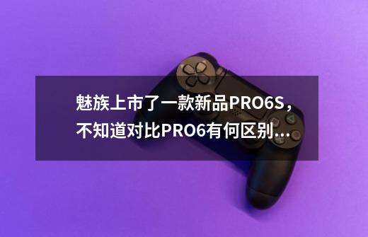 魅族上市了一款新品PRO6S，不知道对比PRO6有何区别，纠结入手PRO6还是MX6-第1张-游戏信息-龙启网