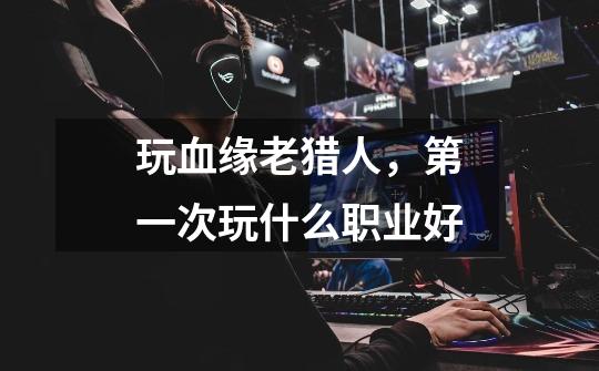 玩血缘老猎人,第一次玩什么职业好-第1张-游戏信息-龙启网