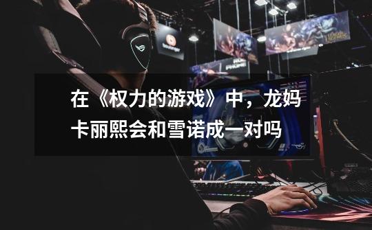 在《权力的游戏》中，龙妈卡丽熙会和雪诺成一对吗-第1张-游戏信息-龙启网