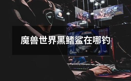 魔兽世界黑鳍鲨在哪钓-第1张-游戏信息-龙启网