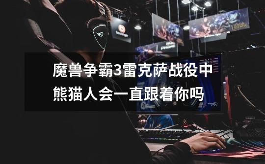 魔兽争霸3雷克萨战役中熊猫人会一直跟着你吗-第1张-游戏信息-龙启网
