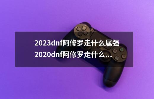 2023dnf阿修罗走什么属强2020dnf阿修罗走什么属强好-第1张-游戏信息-龙启网