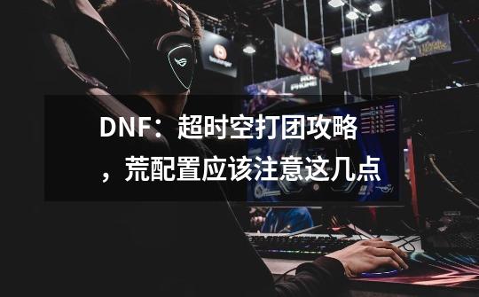 DNF:超时空打团攻略,荒配置应该注意这几点-第1张-游戏信息-龙启网