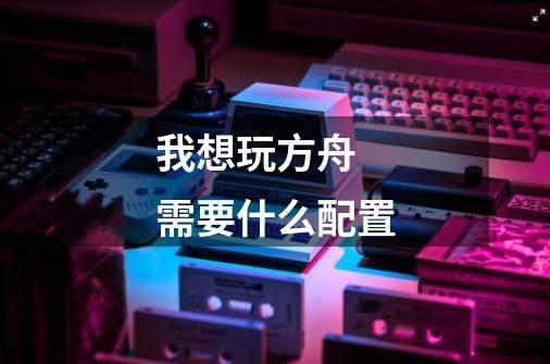 我想玩方舟 需要什么配置-第1张-游戏信息-龙启网