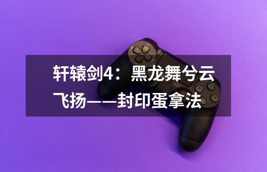 轩辕剑4:黑龙舞兮云飞扬——封印蛋拿法-第1张-游戏信息-龙启网