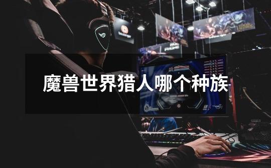 魔兽世界猎人哪个种族-第1张-游戏信息-龙启网